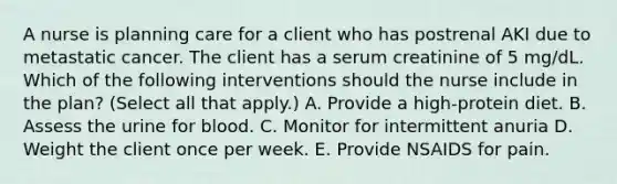 A nurse is planning care for a client who has postrenal AKI due to metastatic cancer. The client has a serum creatinine of 5 mg/dL. Which of the following interventions should the nurse include in the plan? (Select all that apply.) A. Provide a high-protein diet. B. Assess the urine for blood. C. Monitor for intermittent anuria D. Weight the client once per week. E. Provide NSAIDS for pain.