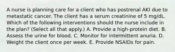 A nurse is planning care for a client who has postrenal AKI due to metastatic cancer. The client has a serum creatinine of 5 mg/dL. Which of the following interventions should the nurse include in the plan? (Select all that apply.) A. Provide a high‑protein diet. B. Assess the urine for blood. C. Monitor for intermittent anuria. D. Weight the client once per week. E. Provide NSAIDs for pain.