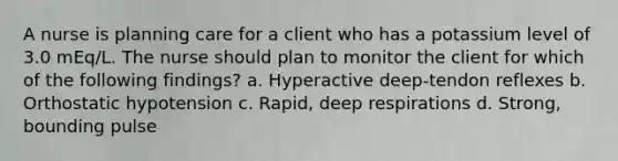 A nurse is planning care for a client who has a potassium level of 3.0 mEq/L. The nurse should plan to monitor the client for which of the following findings? a. Hyperactive deep-tendon reflexes b. Orthostatic hypotension c. Rapid, deep respirations d. Strong, bounding pulse