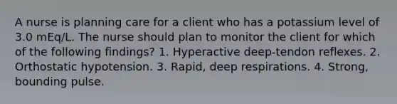 A nurse is planning care for a client who has a potassium level of 3.0 mEq/L. The nurse should plan to monitor the client for which of the following findings? 1. Hyperactive deep-tendon reflexes. 2. Orthostatic hypotension. 3. Rapid, deep respirations. 4. Strong, bounding pulse.