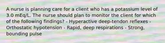 A nurse is planning care for a client who has a potassium level of 3.0 mEq/L. The nurse should plan to monitor the client for which of the following findings? - Hyperactive deep-tendon reflexes - Orthostatic hypotension - Rapid, deep respirations - Strong, bounding pulse