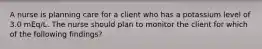 A nurse is planning care for a client who has a potassium level of 3.0 mEq/L. The nurse should plan to monitor the client for which of the following findings?