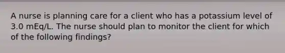 A nurse is planning care for a client who has a potassium level of 3.0 mEq/L. The nurse should plan to monitor the client for which of the following findings?