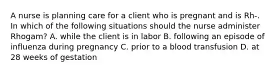 A nurse is planning care for a client who is pregnant and is Rh-. In which of the following situations should the nurse administer Rhogam? A. while the client is in labor B. following an episode of influenza during pregnancy C. prior to a blood transfusion D. at 28 weeks of gestation