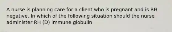 A nurse is planning care for a client who is pregnant and is RH negative. In which of the following situation should the nurse administer RH (D) immune globulin