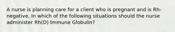 A nurse is planning care for a client who is pregnant and is Rh-negative. In which of the following situations should the nurse administer Rh(D) Immune Globulin?