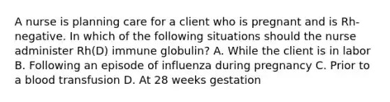 A nurse is planning care for a client who is pregnant and is Rh-negative. In which of the following situations should the nurse administer Rh(D) immune globulin? A. While the client is in labor B. Following an episode of influenza during pregnancy C. Prior to a blood transfusion D. At 28 weeks gestation