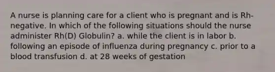 A nurse is planning care for a client who is pregnant and is Rh-negative. In which of the following situations should the nurse administer Rh(D) Globulin? a. while the client is in labor b. following an episode of influenza during pregnancy c. prior to a blood transfusion d. at 28 weeks of gestation