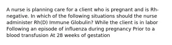 A nurse is planning care for a client who is pregnant and is Rh-negative. In which of the following situations should the nurse administer Rh(D) Immune Globulin? While the client is in labor Following an episode of influenza during pregnancy Prior to a blood transfusion At 28 weeks of gestation