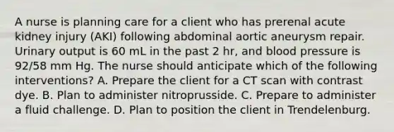 A nurse is planning care for a client who has prerenal acute kidney injury (AKI) following abdominal aortic aneurysm repair. Urinary output is 60 mL in the past 2 hr, and blood pressure is 92/58 mm Hg. The nurse should anticipate which of the following interventions? A. Prepare the client for a CT scan with contrast dye. B. Plan to administer nitroprusside. C. Prepare to administer a fluid challenge. D. Plan to position the client in Trendelenburg.