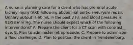 A nurse is planning care for a client who has prerenal acute kidney injury (AKI) following abdominal aortic aneurysm repair. Urinary output is 60 mL in the past 2 hr, and blood pressure is 92/58 mm Hg. The nurse should expect which of the following interventions? A. Prepare the client for a CT scan with contrast dye. B. Plan to administer nitroprusside. C. Prepare to administer a fluid challenge. D. Plan to position the client in Trendelenburg.