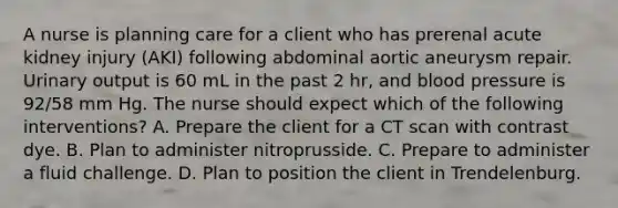 A nurse is planning care for a client who has prerenal acute kidney injury (AKI) following abdominal aortic aneurysm repair. Urinary output is 60 mL in the past 2 hr, and blood pressure is 92/58 mm Hg. The nurse should expect which of the following interventions? A. Prepare the client for a CT scan with contrast dye. B. Plan to administer nitroprusside. C. Prepare to administer a fluid challenge. D. Plan to position the client in Trendelenburg.