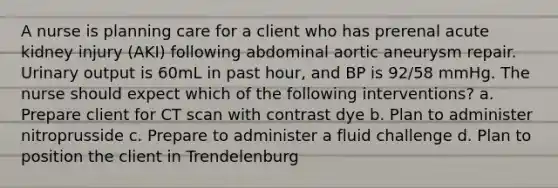 A nurse is planning care for a client who has prerenal acute kidney injury (AKI) following abdominal aortic aneurysm repair. Urinary output is 60mL in past hour, and BP is 92/58 mmHg. The nurse should expect which of the following interventions? a. Prepare client for CT scan with contrast dye b. Plan to administer nitroprusside c. Prepare to administer a fluid challenge d. Plan to position the client in Trendelenburg