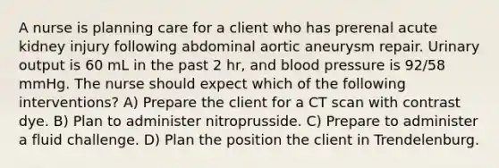 A nurse is planning care for a client who has prerenal acute kidney injury following abdominal aortic aneurysm repair. Urinary output is 60 mL in the past 2 hr, and blood pressure is 92/58 mmHg. The nurse should expect which of the following interventions? A) Prepare the client for a CT scan with contrast dye. B) Plan to administer nitroprusside. C) Prepare to administer a fluid challenge. D) Plan the position the client in Trendelenburg.