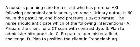 A nurse is planning care for a client who has prerenal AKI following abdominal aortic aneurysm repair. Urinary output is 60 mL in the past 2 hr, and blood pressure is 92/58 mmHg. The nurse should anticipate which of the following interventions? A. Prepare the client for a CT scan with contrast dye. B. Plan to administer nitroprusside. C. Prepare to administer a fluid challenge. D. Plan to position the client in Trendelenburg.