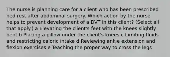 The nurse is planning care for a client who has been prescribed bed rest after abdominal surgery. Which action by the nurse helps to prevent development of a DVT in this​ client? ​(Select all that​ apply.) a Elevating the​ client's feet with the knees slightly bent b Placing a pillow under the​ client's knees c Limiting fluids and restricting caloric intake d Reviewing ankle extension and flexion exercises e Teaching the proper way to cross the legs