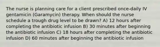 The nurse is planning care for a client prescribed once-daily IV gentamicin (Garamycin) therapy. When should the nurse schedule a trough drug level to be drawn? A) 12 hours after completing the antibiotic infusion B) 30 minutes after beginning the antibiotic infusion C) 18 hours after completing the antibiotic infusion D) 60 minutes after beginning the antibiotic infusion