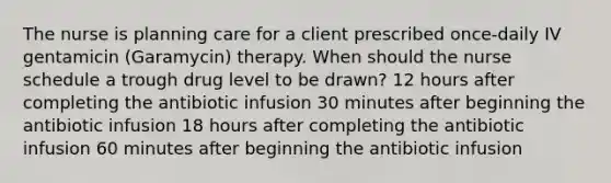 The nurse is planning care for a client prescribed once-daily IV gentamicin (Garamycin) therapy. When should the nurse schedule a trough drug level to be drawn? 12 hours after completing the antibiotic infusion 30 minutes after beginning the antibiotic infusion 18 hours after completing the antibiotic infusion 60 minutes after beginning the antibiotic infusion