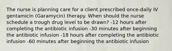 The nurse is planning care for a client prescribed once-daily IV gentamicin (Garamycin) therapy. When should the nurse schedule a trough drug level to be drawn? -12 hours after completing the antibiotic infusion -30 minutes after beginning the antibiotic infusion -18 hours after completing the antibiotic infusion -60 minutes after beginning the antibiotic infusion