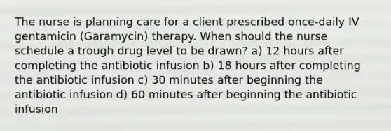 The nurse is planning care for a client prescribed once-daily IV gentamicin (Garamycin) therapy. When should the nurse schedule a trough drug level to be drawn? a) 12 hours after completing the antibiotic infusion b) 18 hours after completing the antibiotic infusion c) 30 minutes after beginning the antibiotic infusion d) 60 minutes after beginning the antibiotic infusion