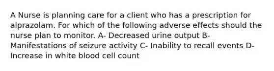 A Nurse is planning care for a client who has a prescription for alprazolam. For which of the following adverse effects should the nurse plan to monitor. A- Decreased urine output B- Manifestations of seizure activity C- Inability to recall events D- Increase in white blood cell count