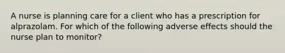 A nurse is planning care for a client who has a prescription for alprazolam. For which of the following adverse effects should the nurse plan to monitor?