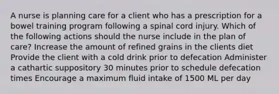 A nurse is planning care for a client who has a prescription for a bowel training program following a spinal cord injury. Which of the following actions should the nurse include in the plan of care? Increase the amount of refined grains in the clients diet Provide the client with a cold drink prior to defecation Administer a cathartic suppository 30 minutes prior to schedule defecation times Encourage a maximum fluid intake of 1500 ML per day