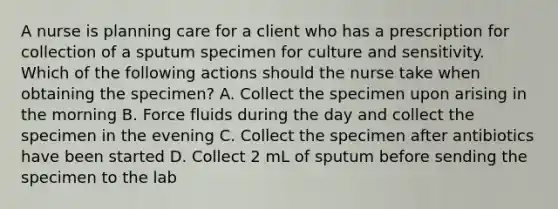 A nurse is planning care for a client who has a prescription for collection of a sputum specimen for culture and sensitivity. Which of the following actions should the nurse take when obtaining the specimen? A. Collect the specimen upon arising in the morning B. Force fluids during the day and collect the specimen in the evening C. Collect the specimen after antibiotics have been started D. Collect 2 mL of sputum before sending the specimen to the lab