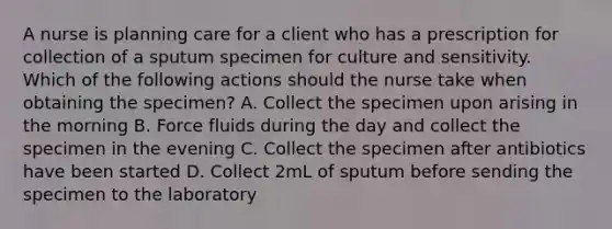 A nurse is planning care for a client who has a prescription for collection of a sputum specimen for culture and sensitivity. Which of the following actions should the nurse take when obtaining the specimen? A. Collect the specimen upon arising in the morning B. Force fluids during the day and collect the specimen in the evening C. Collect the specimen after antibiotics have been started D. Collect 2mL of sputum before sending the specimen to the laboratory