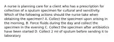 A nurse is planning care for a client who has a prescription for collection of a sputum specimen for cultural and sensitivity. Which of the following actions should the nurse take when obtaining the specimen? A. Collect the specimen upon arising in the morning. B. Force fluids during the day and collect the specimen in the evening C. Collect the specimen after antibiotics have been started D. Collect 2 ml of sputum before sending it to laboratory