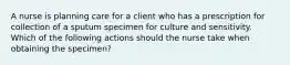 A nurse is planning care for a client who has a prescription for collection of a sputum specimen for culture and sensitivity. Which of the following actions should the nurse take when obtaining the specimen?