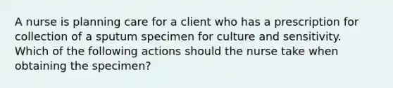 A nurse is planning care for a client who has a prescription for collection of a sputum specimen for culture and sensitivity. Which of the following actions should the nurse take when obtaining the specimen?