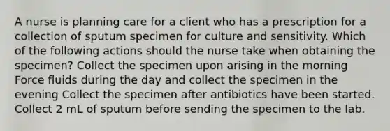 A nurse is planning care for a client who has a prescription for a collection of sputum specimen for culture and sensitivity. Which of the following actions should the nurse take when obtaining the specimen? Collect the specimen upon arising in the morning Force fluids during the day and collect the specimen in the evening Collect the specimen after antibiotics have been started. Collect 2 mL of sputum before sending the specimen to the lab.