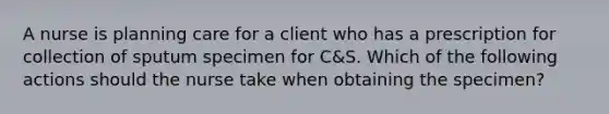 A nurse is planning care for a client who has a prescription for collection of sputum specimen for C&S. Which of the following actions should the nurse take when obtaining the specimen?