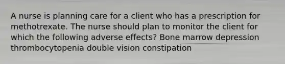 A nurse is planning care for a client who has a prescription for methotrexate. The nurse should plan to monitor the client for which the following adverse effects? Bone marrow depression thrombocytopenia double vision constipation