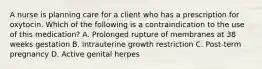 A nurse is planning care for a client who has a prescription for oxytocin. Which of the following is a contraindication to the use of this medication? A. Prolonged rupture of membranes at 38 weeks gestation B. Intrauterine growth restriction C. Post-term pregnancy D. Active genital herpes