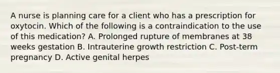 A nurse is planning care for a client who has a prescription for oxytocin. Which of the following is a contraindication to the use of this medication? A. Prolonged rupture of membranes at 38 weeks gestation B. Intrauterine growth restriction C. Post-term pregnancy D. Active genital herpes