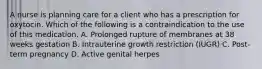 A nurse is planning care for a client who has a prescription for oxytocin. Which of the following is a contraindication to the use of this medication. A. Prolonged rupture of membranes at 38 weeks gestation B. Intrauterine growth restriction (IUGR) C. Post-term pregnancy D. Active genital herpes