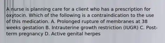 A nurse is planning care for a client who has a prescription for oxytocin. Which of the following is a contraindication to the use of this medication. A. Prolonged rupture of membranes at 38 weeks gestation B. Intrauterine growth restriction (IUGR) C. Post-term pregnancy D. Active genital herpes