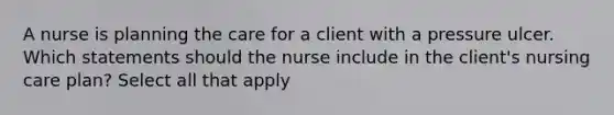 A nurse is planning the care for a client with a pressure ulcer. Which statements should the nurse include in the client's nursing care plan? Select all that apply