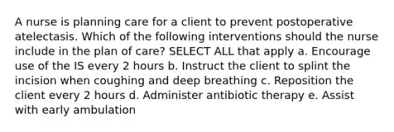 A nurse is planning care for a client to prevent postoperative atelectasis. Which of the following interventions should the nurse include in the plan of care? SELECT ALL that apply a. Encourage use of the IS every 2 hours b. Instruct the client to splint the incision when coughing and deep breathing c. Reposition the client every 2 hours d. Administer antibiotic therapy e. Assist with early ambulation