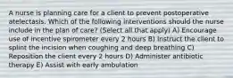 A nurse is planning care for a client to prevent postoperative atelectasis. Which of the following interventions should the nurse include in the plan of care? (Select all that apply) A) Encourage use of incentive spirometer every 2 hours B) Instruct the client to splint the incision when coughing and deep breathing C) Reposition the client every 2 hours D) Administer antibiotic therapy E) Assist with early ambulation