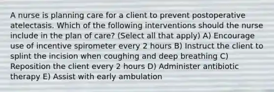 A nurse is planning care for a client to prevent postoperative atelectasis. Which of the following interventions should the nurse include in the plan of care? (Select all that apply) A) Encourage use of incentive spirometer every 2 hours B) Instruct the client to splint the incision when coughing and deep breathing C) Reposition the client every 2 hours D) Administer antibiotic therapy E) Assist with early ambulation