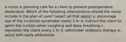 A nurse is planning care for a client to prevent postoperative atelectasis. Which of the following interventions should the nurse include in the plan of care? (select all that apply) a. encourage use of the incentive spirometer every 2 hr b. instruct the client to splint the incision when coughing and deep breathing c. reposition the client every 2 hr d. administer antibiotic therapy e. assist with early ambulation