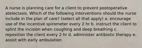 A nurse is planning care for a client to prevent postoperative atelectasis. Which of the following interventions should the nurse include in the plan of care? (select all that apply) a. encourage use of the incentive spirometer every 2 hr b. instruct the client to splint the incision when coughing and deep breathing c. reposition the client every 2 hr d. administer antibiotic therapy e. assist with early ambulation