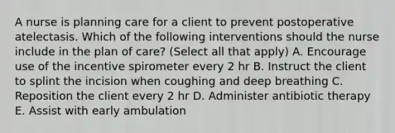 A nurse is planning care for a client to prevent postoperative atelectasis. Which of the following interventions should the nurse include in the plan of care? (Select all that apply) A. Encourage use of the incentive spirometer every 2 hr B. Instruct the client to splint the incision when coughing and deep breathing C. Reposition the client every 2 hr D. Administer antibiotic therapy E. Assist with early ambulation