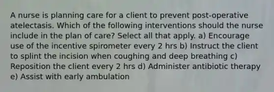 A nurse is planning care for a client to prevent post-operative atelectasis. Which of the following interventions should the nurse include in the plan of care? Select all that apply. a) Encourage use of the incentive spirometer every 2 hrs b) Instruct the client to splint the incision when coughing and deep breathing c) Reposition the client every 2 hrs d) Administer antibiotic therapy e) Assist with early ambulation