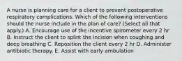 A nurse is planning care for a client to prevent postoperative respiratory complications. Which of the following interventions should the nurse include in the plan of care? (Select all that apply.) A. Encourage use of the incentive spirometer every 2 hr B. Instruct the client to splint the incision when coughing and deep breathing C. Reposition the client every 2 hr D. Administer antibiotic therapy. E. Assist with early ambulation