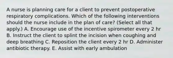 A nurse is planning care for a client to prevent postoperative respiratory complications. Which of the following interventions should the nurse include in the plan of care? (Select all that apply.) A. Encourage use of the incentive spirometer every 2 hr B. Instruct the client to splint the incision when coughing and deep breathing C. Reposition the client every 2 hr D. Administer antibiotic therapy. E. Assist with early ambulation