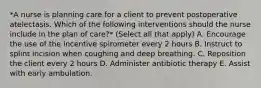 *A nurse is planning care for a client to prevent postoperative atelectasis. Which of the following interventions should the nurse include in the plan of care?* (Select all that apply) A. Encourage the use of the incentive spirometer every 2 hours B. Instruct to splint incision when coughing and deep breathing. C. Reposition the client every 2 hours D. Administer antibiotic therapy E. Assist with early ambulation.